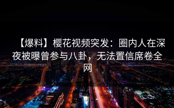 【爆料】樱花视频突发：圈内人在深夜被曝曾参与八卦，无法置信席卷全网