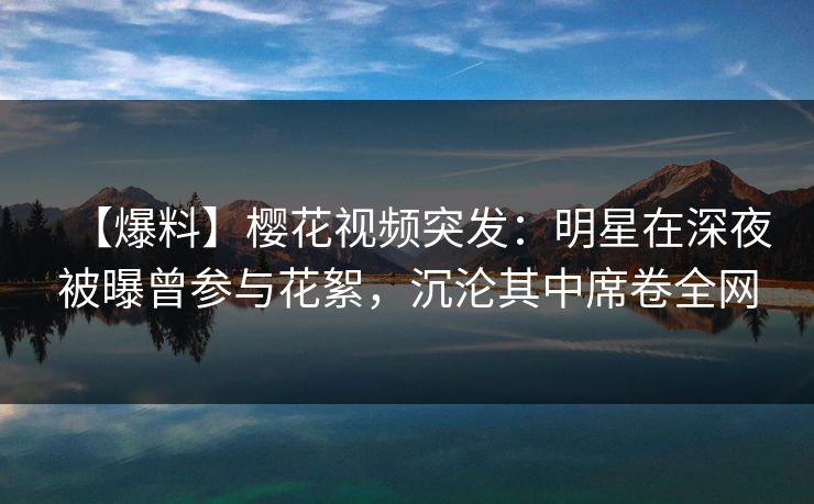 【爆料】樱花视频突发：明星在深夜被曝曾参与花絮，沉沦其中席卷全网