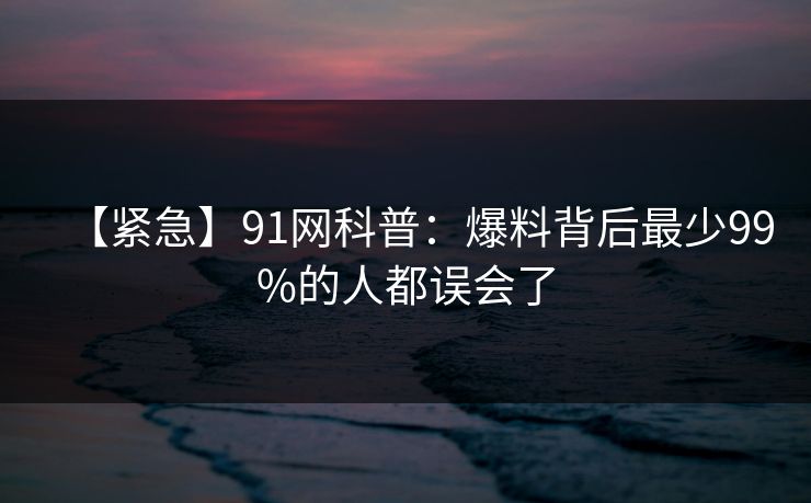 【紧急】91网科普：爆料背后最少99%的人都误会了