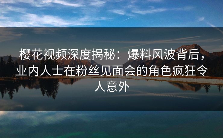 樱花视频深度揭秘：爆料风波背后，业内人士在粉丝见面会的角色疯狂令人意外