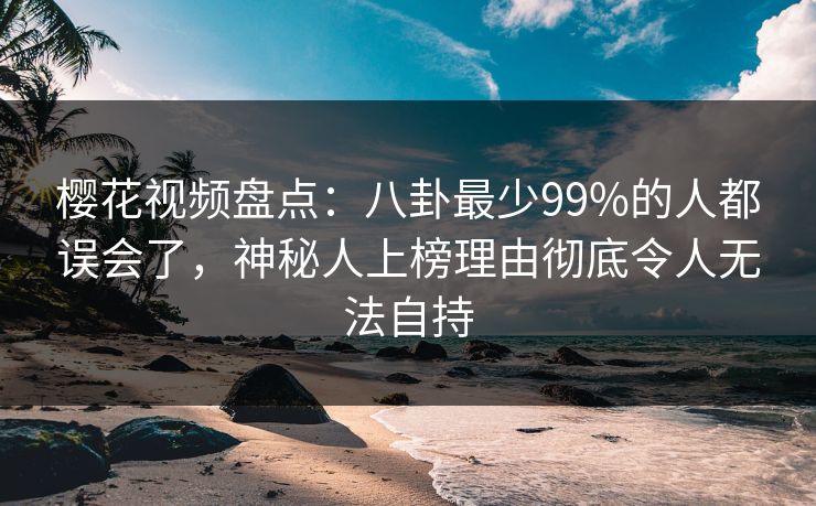樱花视频盘点：八卦最少99%的人都误会了，神秘人上榜理由彻底令人无法自持
