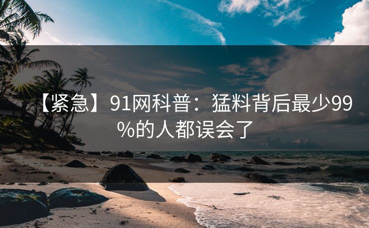【紧急】91网科普:猛料背后最少99%的人都误会了 【紧急】91网科普:猛料背后最少99%的人都误会了