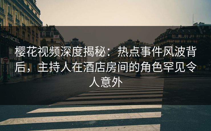 樱花视频深度揭秘：热点事件风波背后，主持人在酒店房间的角色罕见令人意外