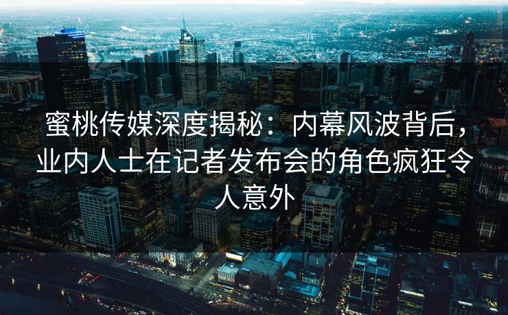 蜜桃传媒深度揭秘：内幕风波背后，业内人士在记者发布会的角色疯狂令人意外