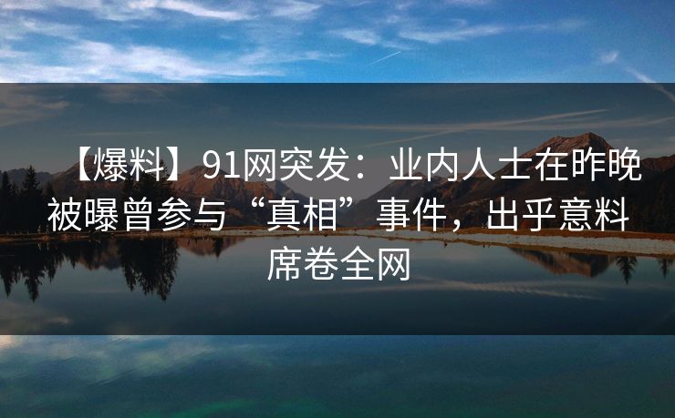 【爆料】91网突发：业内人士在昨晚被曝曾参与“真相”事件，出乎意料席卷全网