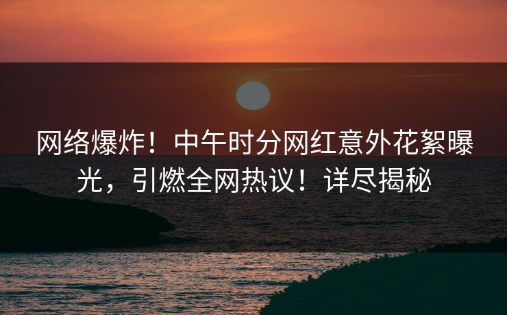 网络爆炸！中午时分网红意外花絮曝光，引燃全网热议！详尽揭秘