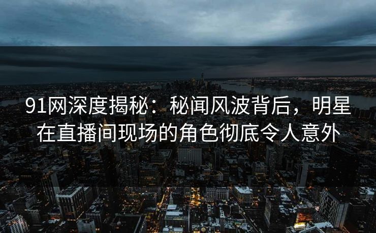 91网深度揭秘：秘闻风波背后，明星在直播间现场的角色彻底令人意外