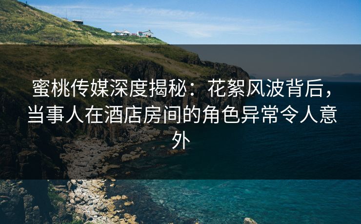 蜜桃传媒深度揭秘：花絮风波背后，当事人在酒店房间的角色异常令人意外