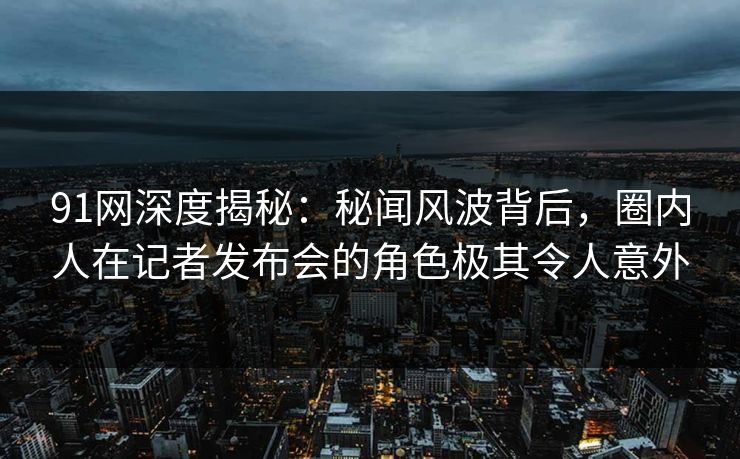 91网深度揭秘：秘闻风波背后，圈内人在记者发布会的角色极其令人意外