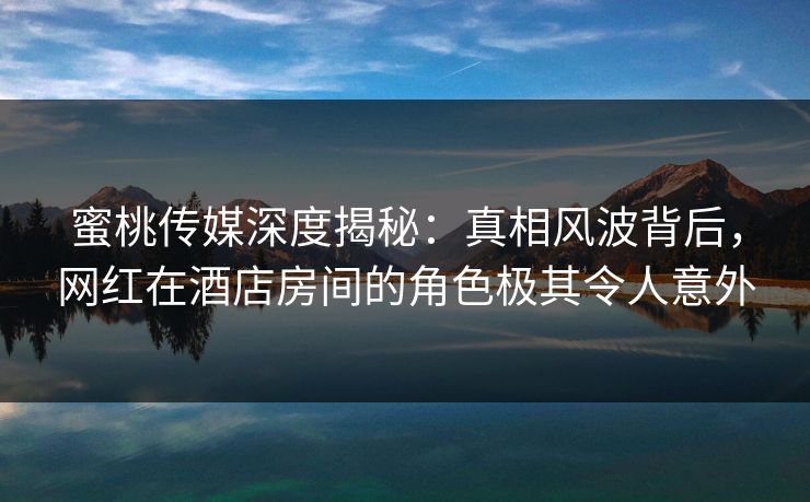蜜桃传媒深度揭秘：真相风波背后，网红在酒店房间的角色极其令人意外