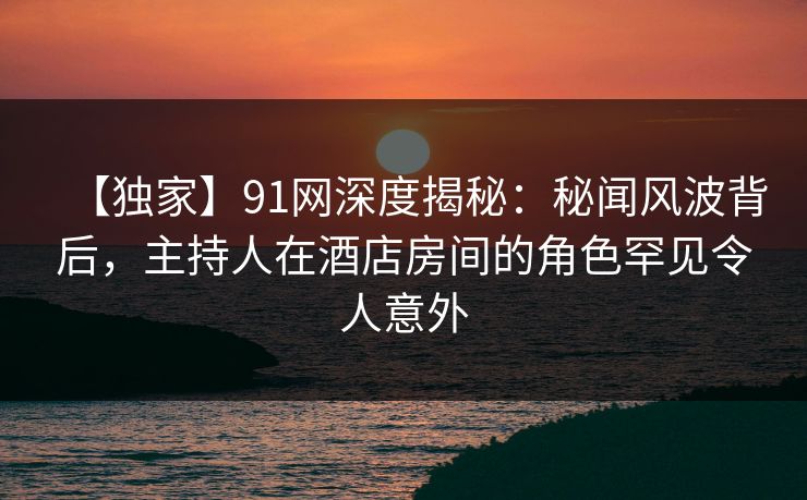 【独家】91网深度揭秘：秘闻风波背后，主持人在酒店房间的角色罕见令人意外