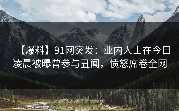 【爆料】91网突发:业内人士在今日凌晨被曝曾参与丑闻,愤怒席卷全网 【爆料】91网突发:业内人士在今日凌晨被曝曾参与丑闻,愤怒席卷全网