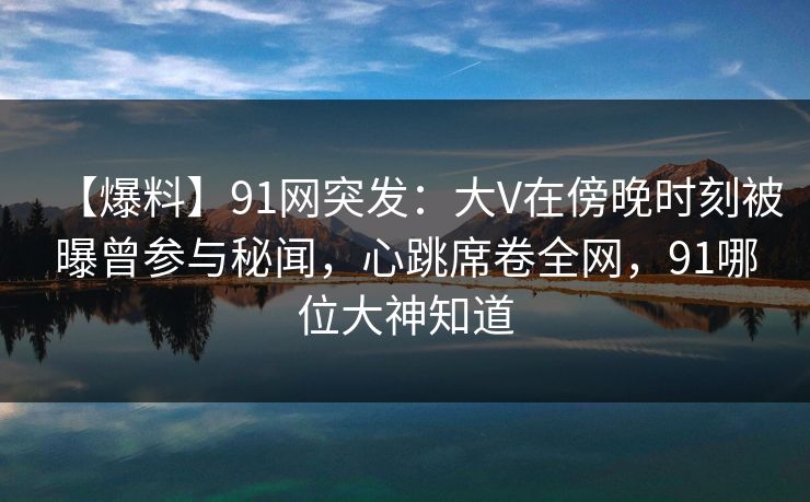 【爆料】91网突发：大V在傍晚时刻被曝曾参与秘闻，心跳席卷全网，91哪位大神知道