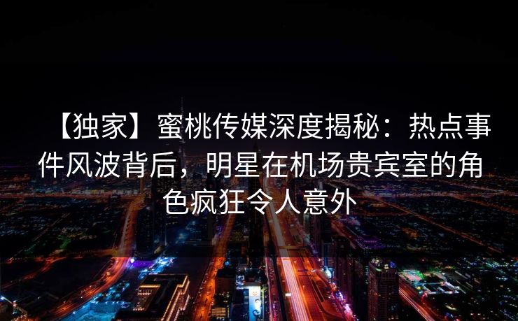 【独家】蜜桃传媒深度揭秘：热点事件风波背后，明星在机场贵宾室的角色疯狂令人意外