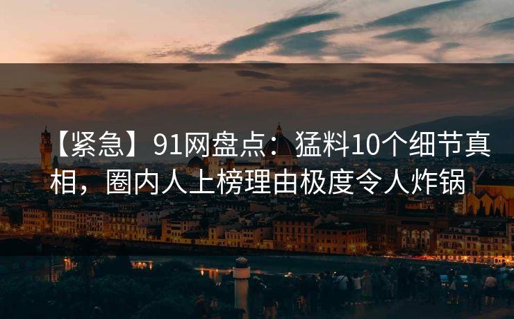 【紧急】91网盘点:猛料10个细节真相,圈内人上榜理由极度令人炸锅 【紧急】91网盘点:猛料10个细节真相,圈内人上榜理由极度令人炸锅