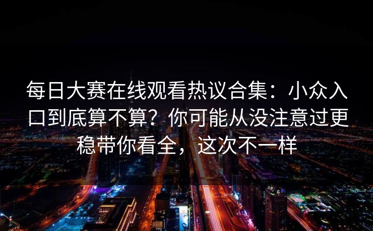 每日大赛在线观看热议合集:小众入口到底算不算?你可能从没注意过更稳带你看全,这次不一样 每日大赛在线观看热议合集:小众入口到底算不算?你可能从没注意过更稳带你看全,这次不一样