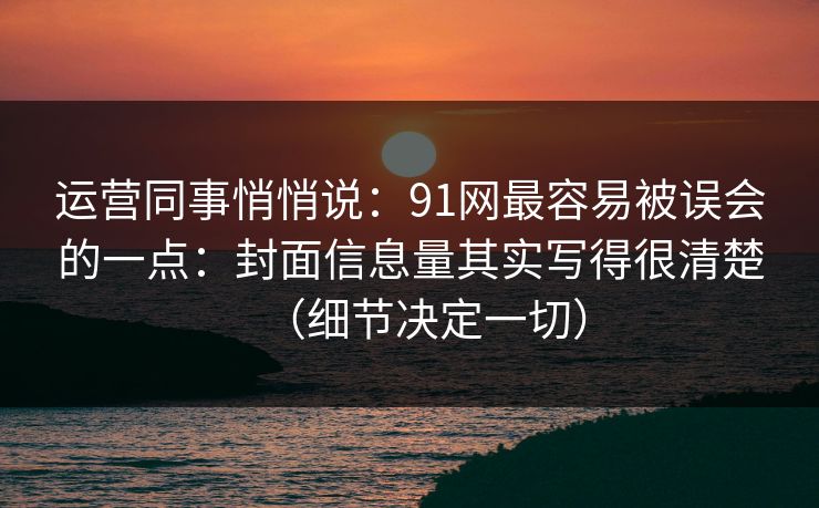 运营同事悄悄说：91网最容易被误会的一点：封面信息量其实写得很清楚（细节决定一切）