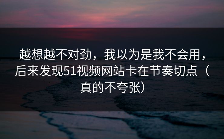 越想越不对劲，我以为是我不会用，后来发现51视频网站卡在节奏切点（真的不夸张）