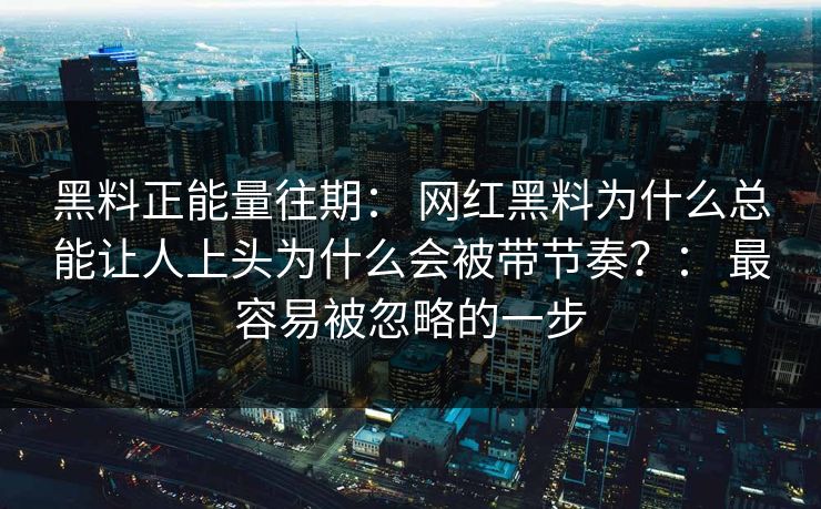 黑料正能量往期： 网红黑料为什么总能让人上头为什么会被带节奏？： 最容易被忽略的一步