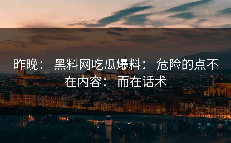 昨晚： 黑料网吃瓜爆料： 危险的点不在内容： 而在话术