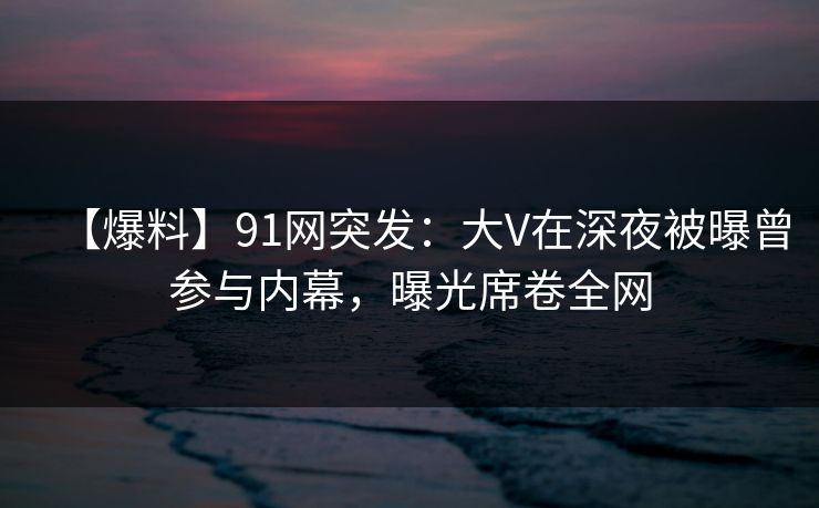 【爆料】91网突发：大V在深夜被曝曾参与内幕，曝光席卷全网