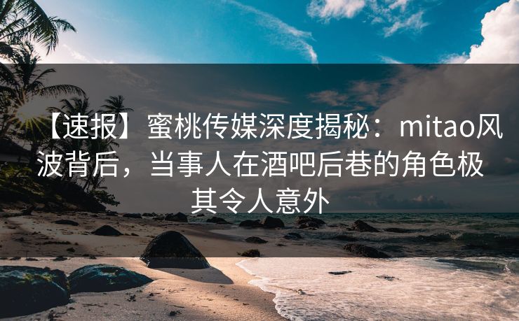 【速报】蜜桃传媒深度揭秘：mitao风波背后，当事人在酒吧后巷的角色极其令人意外