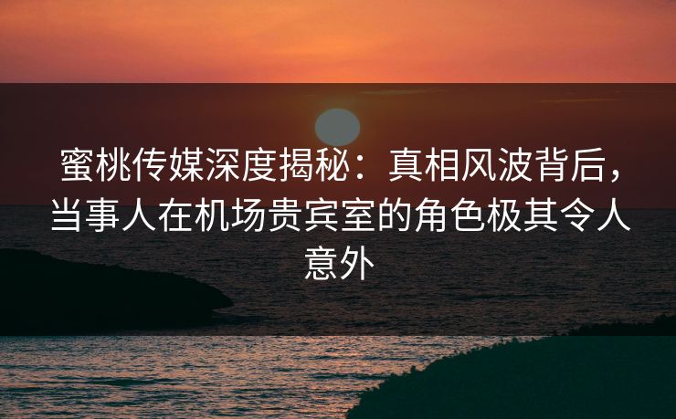 蜜桃传媒深度揭秘：真相风波背后，当事人在机场贵宾室的角色极其令人意外