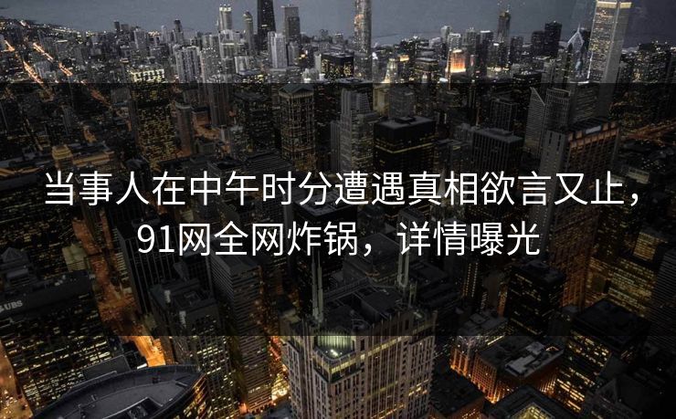 当事人在中午时分遭遇真相欲言又止，91网全网炸锅，详情曝光