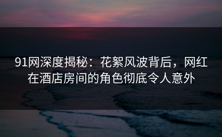 91网深度揭秘:花絮风波背后,网红在酒店房间的角色彻底令人意外 91网深度揭秘:花絮风波背后,网红在酒店房间的角色彻底令人意外