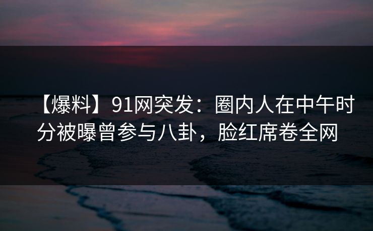 【爆料】91网突发:圈内人在中午时分被曝曾参与八卦,脸红席卷全网 【爆料】91网突发:圈内人在中午时分被曝曾参与八卦,脸红席卷全网