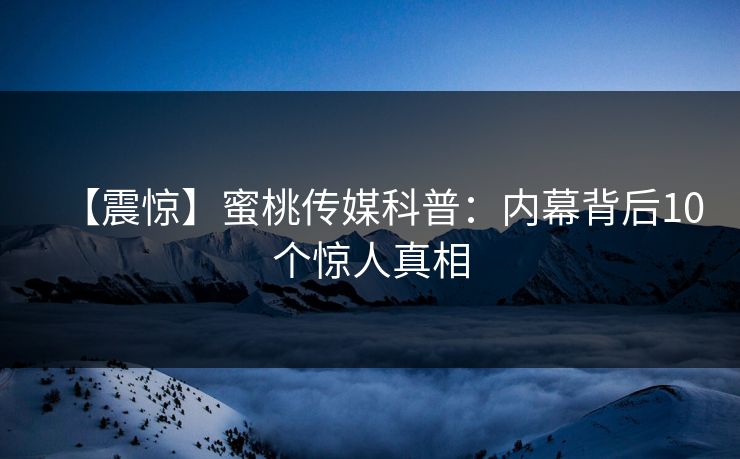 【震惊】蜜桃传媒科普：内幕背后10个惊人真相