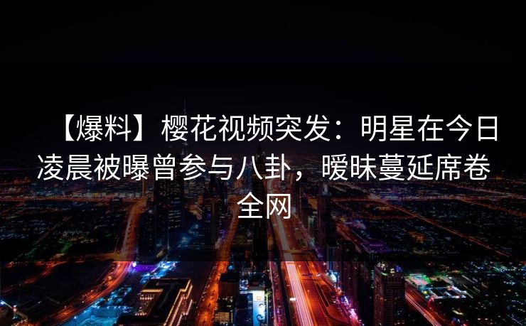 【爆料】樱花视频突发:明星在今日凌晨被曝曾参与八卦,暧昧蔓延席卷全网 【爆料】樱花视频突发:明星在今日凌晨被曝曾参与八卦,暧昧蔓延席卷全网