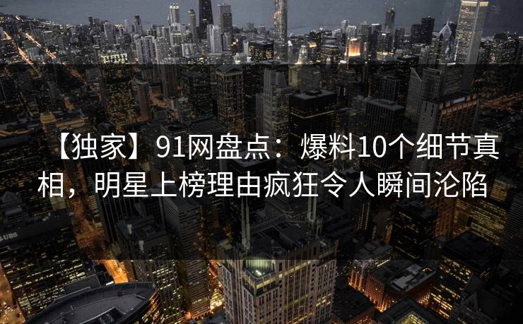 【独家】91网盘点:爆料10个细节真相,明星上榜理由疯狂令人瞬间沦陷 【独家】91网盘点:爆料10个细节真相,明星上榜理由疯狂令人瞬间沦陷