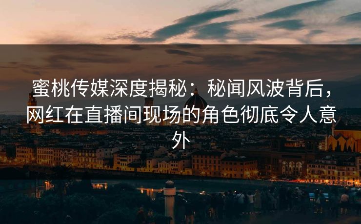 蜜桃传媒深度揭秘：秘闻风波背后，网红在直播间现场的角色彻底令人意外