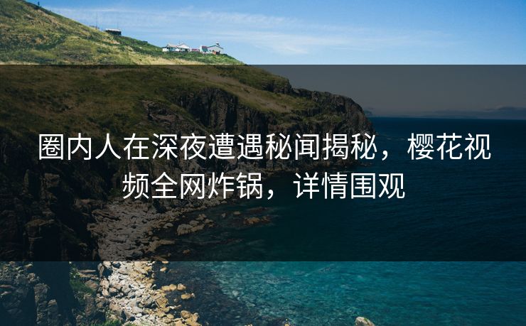 圈内人在深夜遭遇秘闻揭秘，樱花视频全网炸锅，详情围观