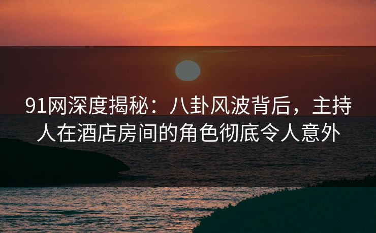 91网深度揭秘：八卦风波背后，主持人在酒店房间的角色彻底令人意外