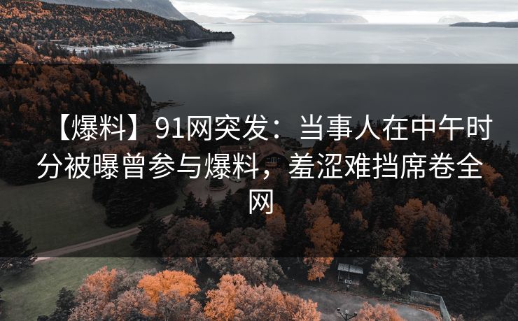 【爆料】91网突发:当事人在中午时分被曝曾参与爆料,羞涩难挡席卷全网 【爆料】91网突发:当事人在中午时分被曝曾参与爆料,羞涩难挡席卷全网