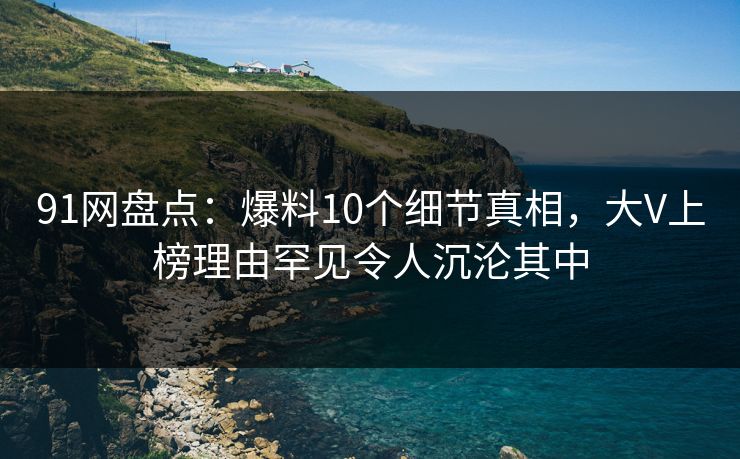 91网盘点:爆料10个细节真相,大V上榜理由罕见令人沉沦其中 91网盘点:爆料10个细节真相,大V上榜理由罕见令人沉沦其中