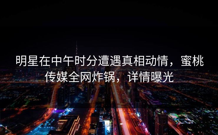明星在中午时分遭遇真相动情,蜜桃传媒全网炸锅,详情曝光 明星在中午时分遭遇真相动情,蜜桃传媒全网炸锅,详情曝光
