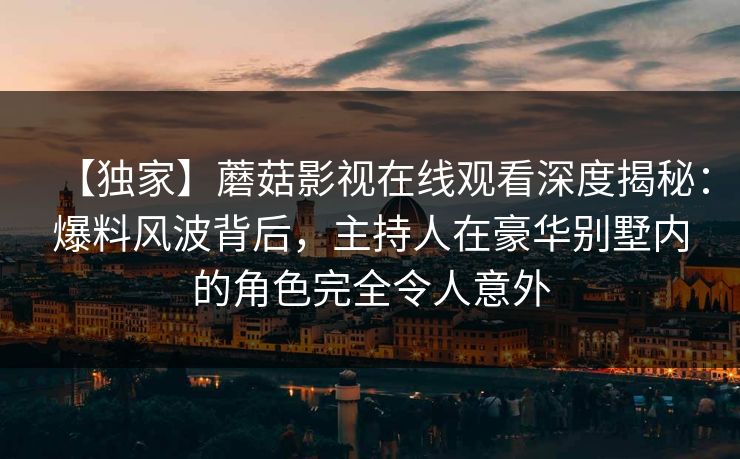 【独家】蘑菇影视在线观看深度揭秘：爆料风波背后，主持人在豪华别墅内的角色完全令人意外