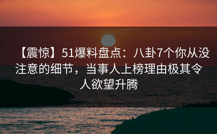 【震惊】51爆料盘点：八卦7个你从没注意的细节，当事人上榜理由极其令人欲望升腾