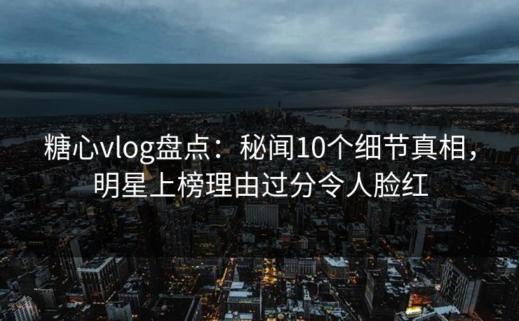糖心vlog盘点：秘闻10个细节真相，明星上榜理由过分令人脸红