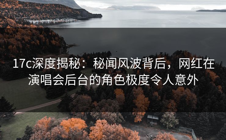 17c深度揭秘:秘闻风波背后,网红在演唱会后台的角色极度令人意外 17c深度揭秘:秘闻风波背后,网红在演唱会后台的角色极度令人意外