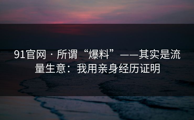 91官网 · 所谓“爆料”——其实是流量生意：我用亲身经历证明