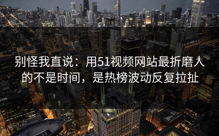 别怪我直说：用51视频网站最折磨人的不是时间，是热榜波动反复拉扯