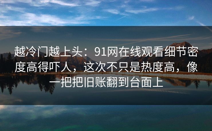 越冷门越上头：91网在线观看细节密度高得吓人，这次不只是热度高，像一把把旧账翻到台面上